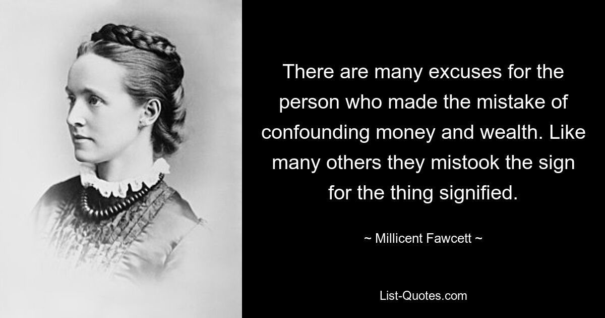 There are many excuses for the person who made the mistake of confounding money and wealth. Like many others they mistook the sign for the thing signified. — © Millicent Fawcett