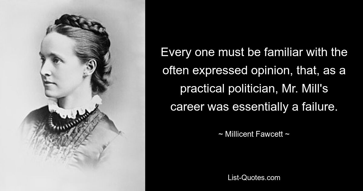 Every one must be familiar with the often expressed opinion, that, as a practical politician, Mr. Mill's career was essentially a failure. — © Millicent Fawcett