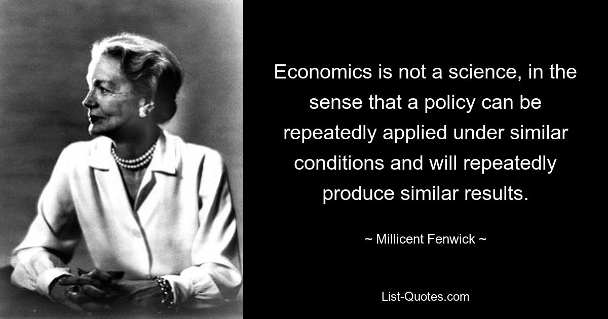 Economics is not a science, in the sense that a policy can be repeatedly applied under similar conditions and will repeatedly produce similar results. — © Millicent Fenwick