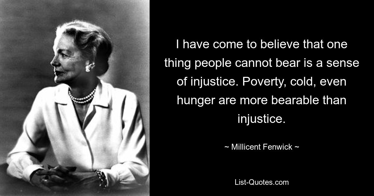 I have come to believe that one thing people cannot bear is a sense of injustice. Poverty, cold, even hunger are more bearable than injustice. — © Millicent Fenwick