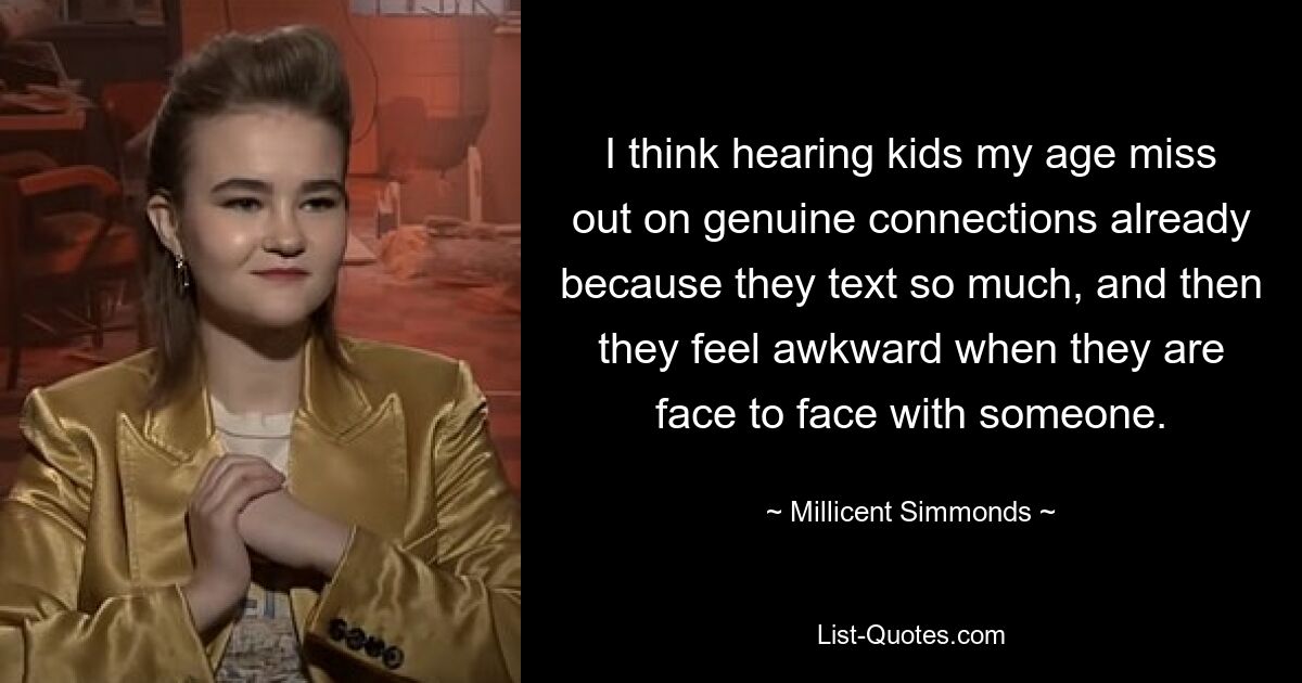 I think hearing kids my age miss out on genuine connections already because they text so much, and then they feel awkward when they are face to face with someone. — © Millicent Simmonds