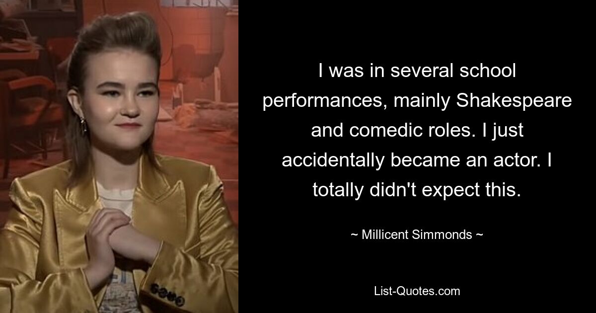 I was in several school performances, mainly Shakespeare and comedic roles. I just accidentally became an actor. I totally didn't expect this. — © Millicent Simmonds