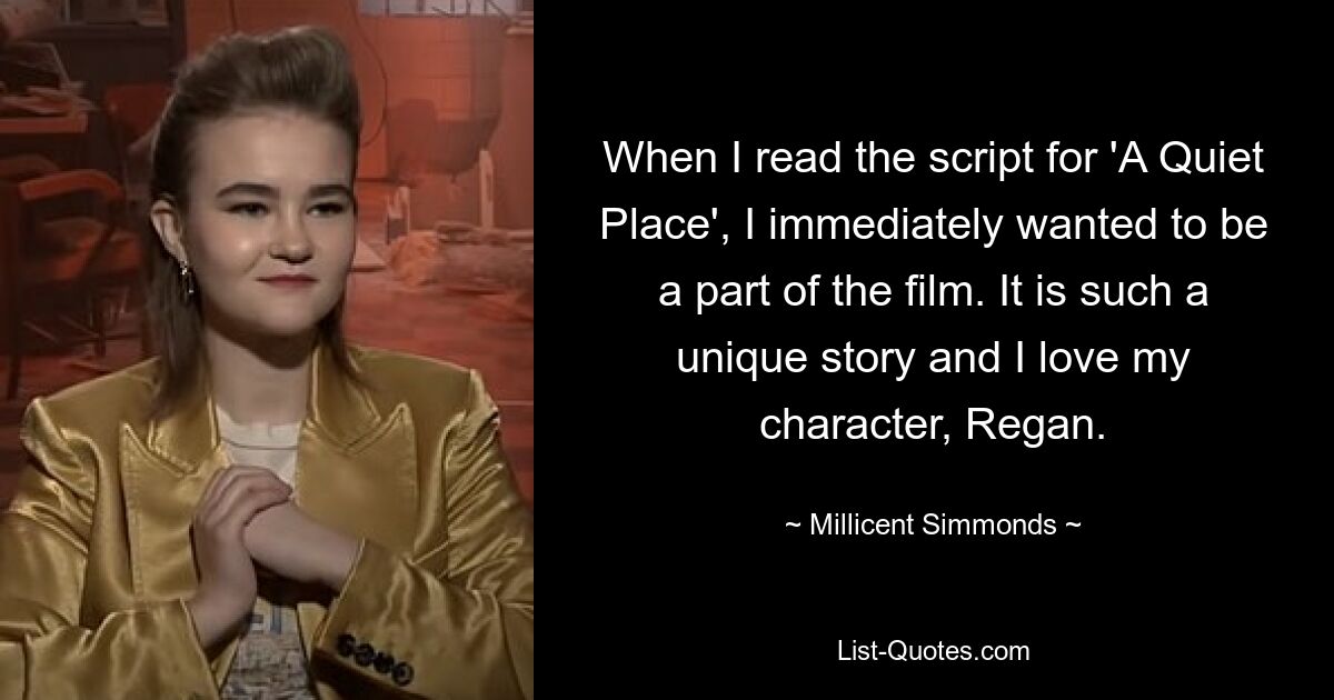 When I read the script for 'A Quiet Place', I immediately wanted to be a part of the film. It is such a unique story and I love my character, Regan. — © Millicent Simmonds