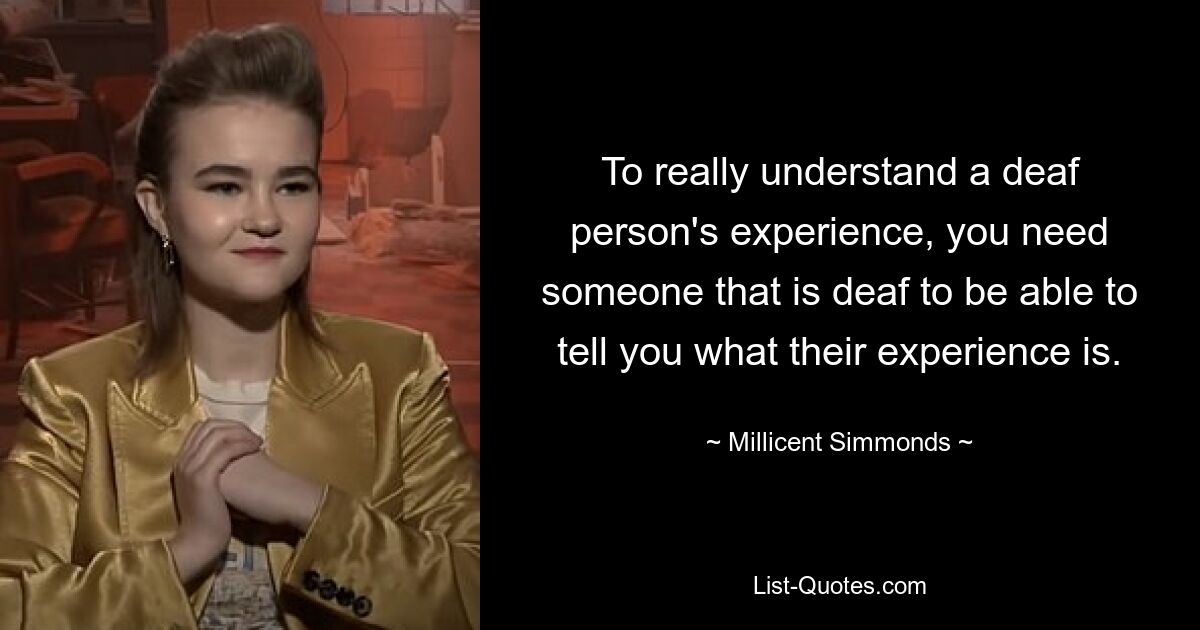 To really understand a deaf person's experience, you need someone that is deaf to be able to tell you what their experience is. — © Millicent Simmonds