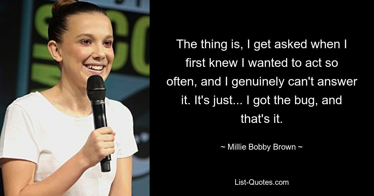 The thing is, I get asked when I first knew I wanted to act so often, and I genuinely can't answer it. It's just... I got the bug, and that's it. — © Millie Bobby Brown