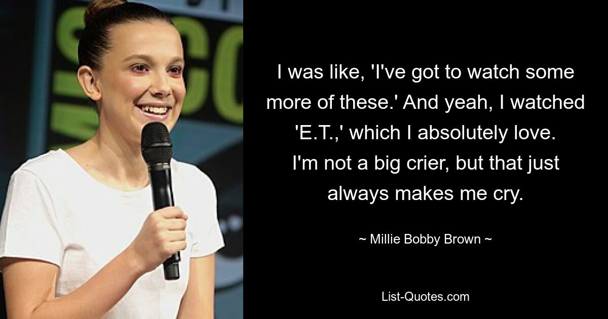 I was like, 'I've got to watch some more of these.' And yeah, I watched 'E.T.,' which I absolutely love. I'm not a big crier, but that just always makes me cry. — © Millie Bobby Brown