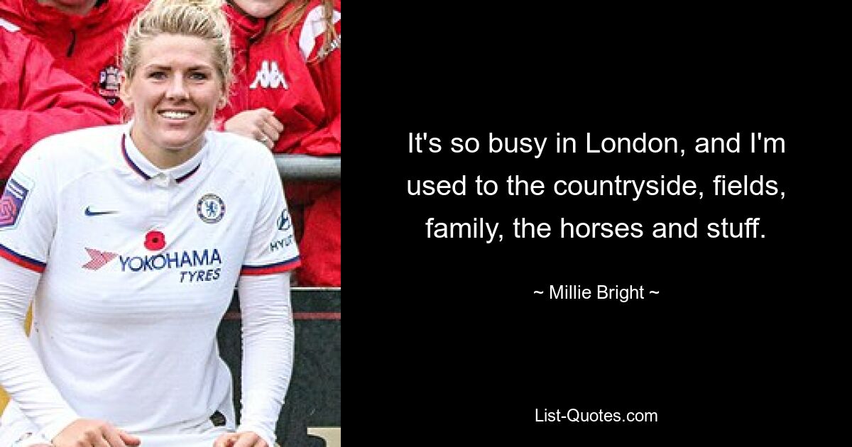 It's so busy in London, and I'm used to the countryside, fields, family, the horses and stuff. — © Millie Bright