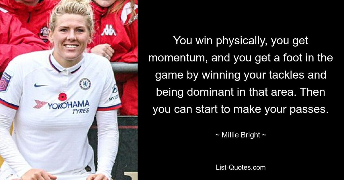 You win physically, you get momentum, and you get a foot in the game by winning your tackles and being dominant in that area. Then you can start to make your passes. — © Millie Bright