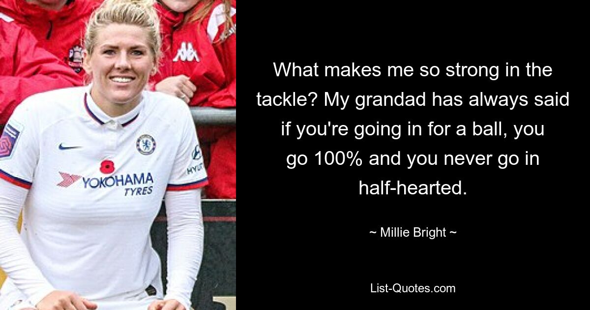 What makes me so strong in the tackle? My grandad has always said if you're going in for a ball, you go 100% and you never go in half-hearted. — © Millie Bright