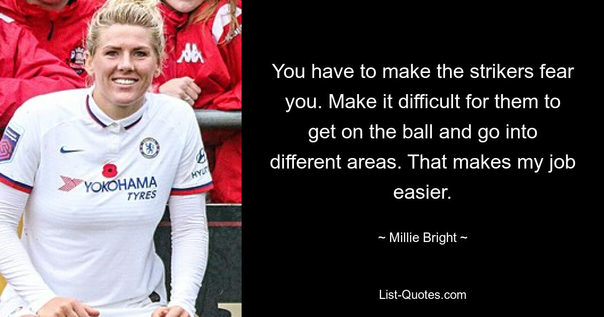 You have to make the strikers fear you. Make it difficult for them to get on the ball and go into different areas. That makes my job easier. — © Millie Bright