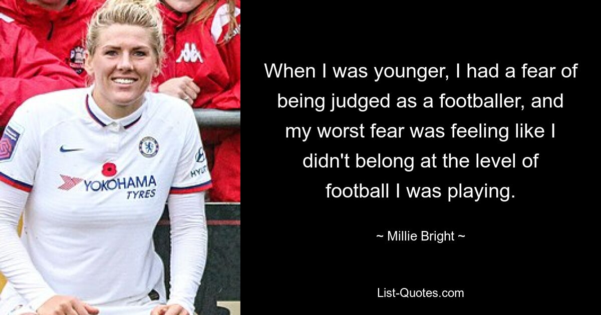 When I was younger, I had a fear of being judged as a footballer, and my worst fear was feeling like I didn't belong at the level of football I was playing. — © Millie Bright