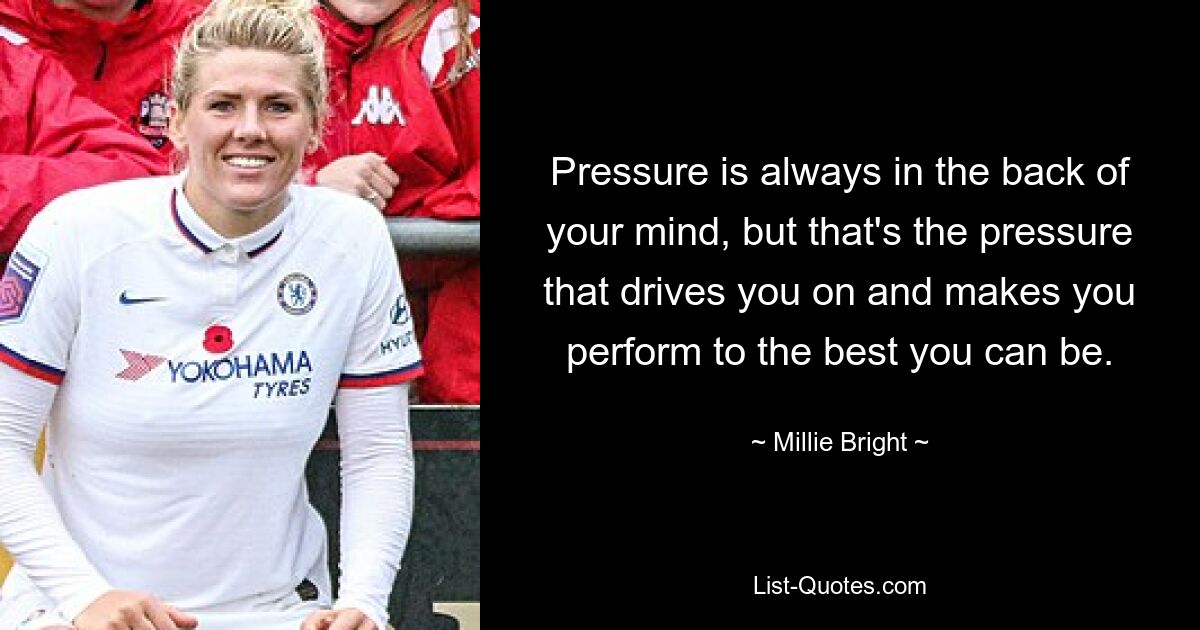 Pressure is always in the back of your mind, but that's the pressure that drives you on and makes you perform to the best you can be. — © Millie Bright