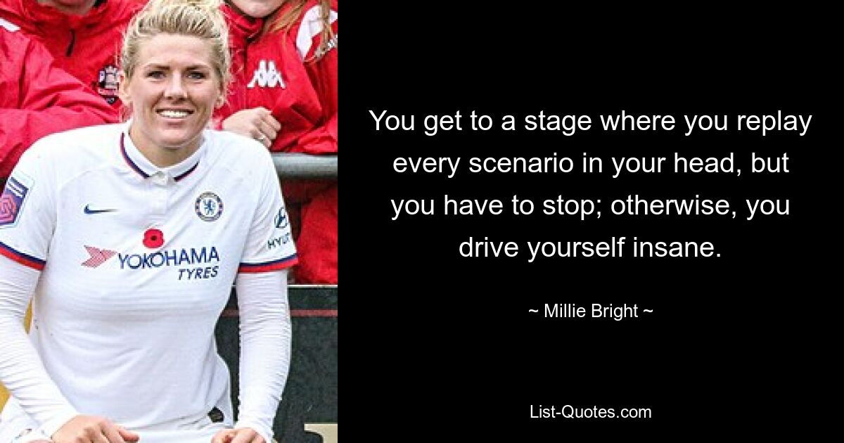 You get to a stage where you replay every scenario in your head, but you have to stop; otherwise, you drive yourself insane. — © Millie Bright