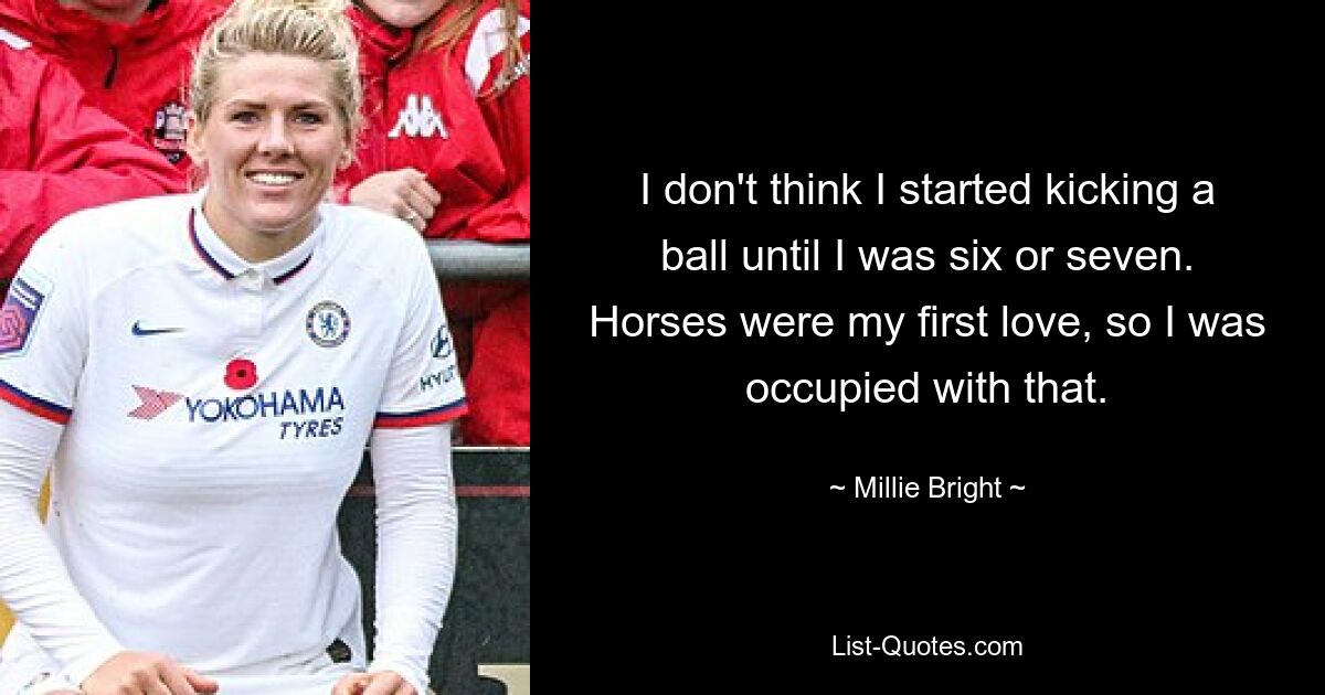 I don't think I started kicking a ball until I was six or seven. Horses were my first love, so I was occupied with that. — © Millie Bright