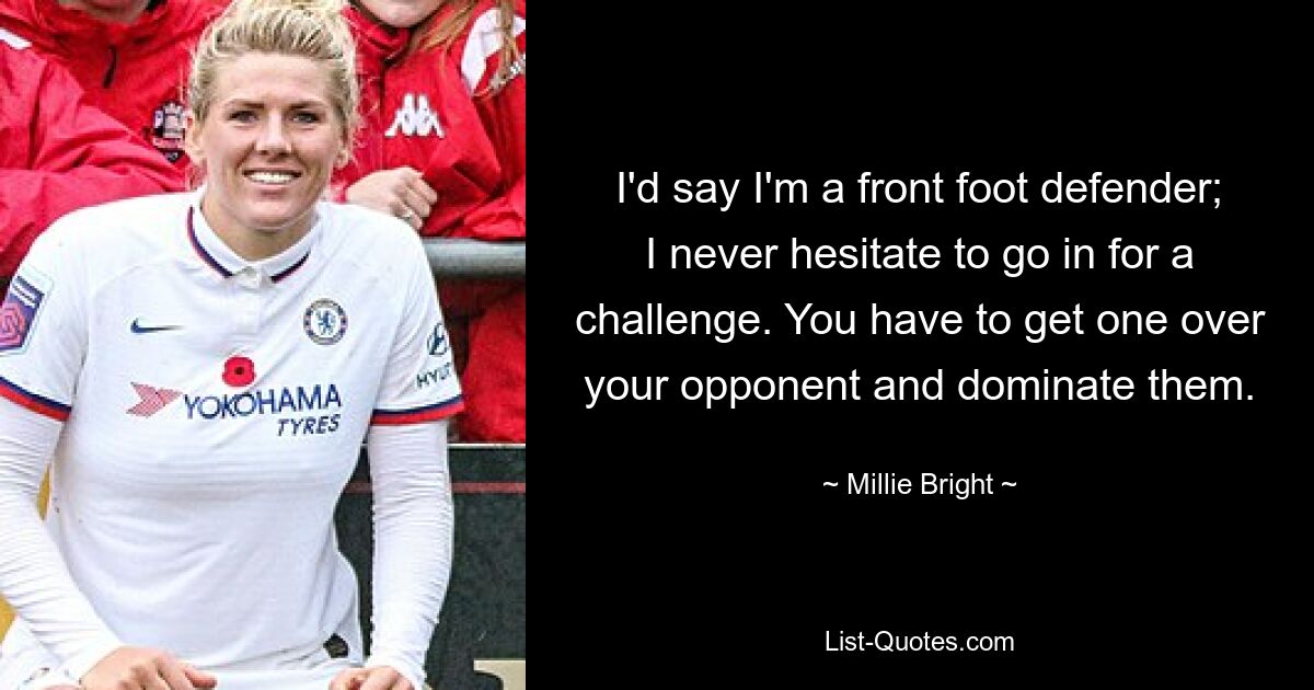 I'd say I'm a front foot defender; I never hesitate to go in for a challenge. You have to get one over your opponent and dominate them. — © Millie Bright