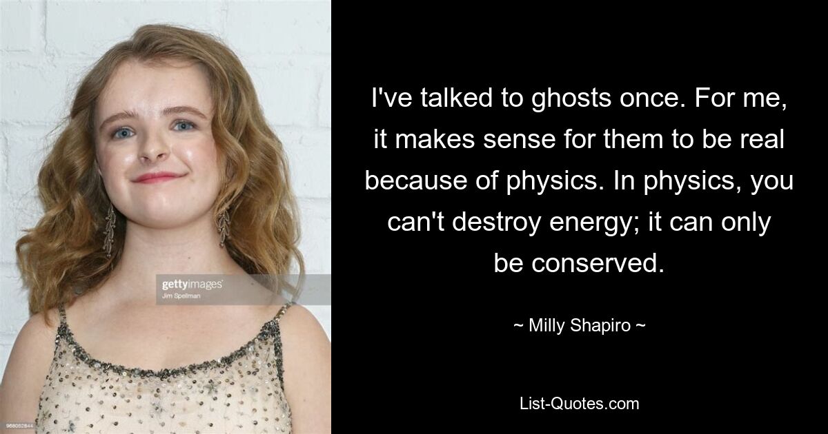 I've talked to ghosts once. For me, it makes sense for them to be real because of physics. In physics, you can't destroy energy; it can only be conserved. — © Milly Shapiro