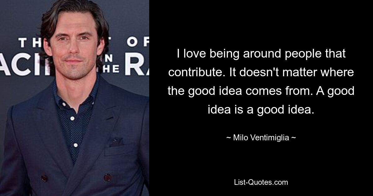 I love being around people that contribute. It doesn't matter where the good idea comes from. A good idea is a good idea. — © Milo Ventimiglia