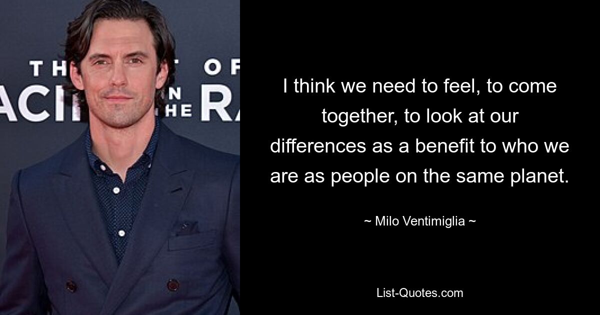 I think we need to feel, to come together, to look at our differences as a benefit to who we are as people on the same planet. — © Milo Ventimiglia