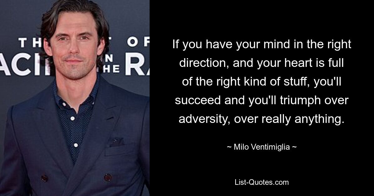 If you have your mind in the right direction, and your heart is full of the right kind of stuff, you'll succeed and you'll triumph over adversity, over really anything. — © Milo Ventimiglia