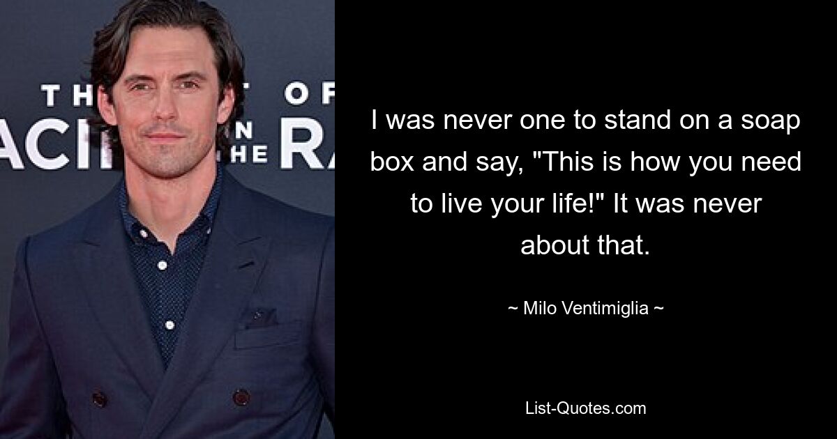 I was never one to stand on a soap box and say, "This is how you need to live your life!" It was never about that. — © Milo Ventimiglia