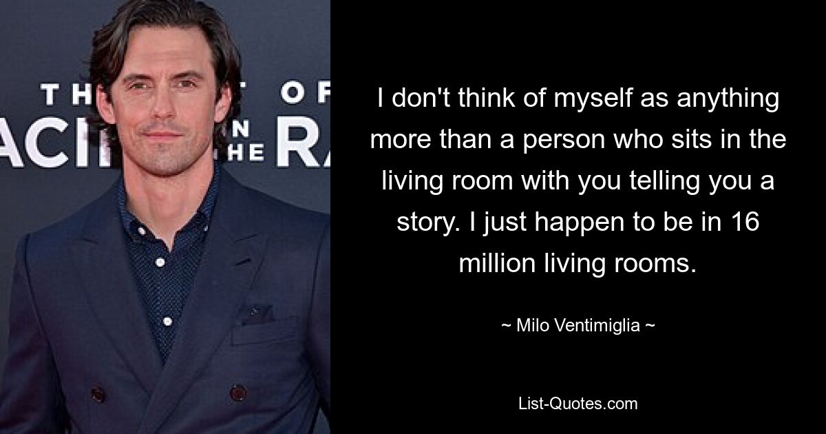 I don't think of myself as anything more than a person who sits in the living room with you telling you a story. I just happen to be in 16 million living rooms. — © Milo Ventimiglia