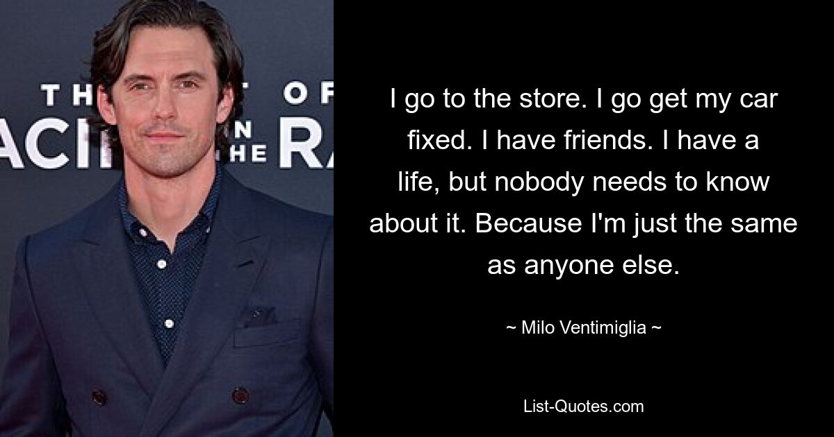 I go to the store. I go get my car fixed. I have friends. I have a life, but nobody needs to know about it. Because I'm just the same as anyone else. — © Milo Ventimiglia