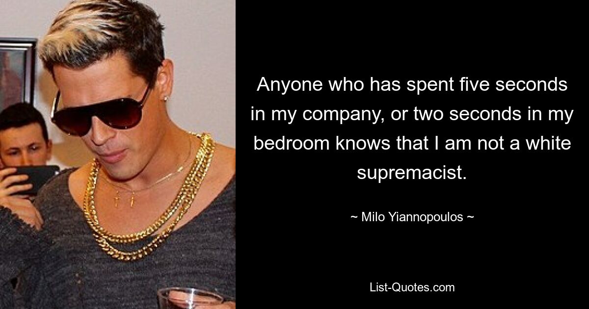 Anyone who has spent five seconds in my company, or two seconds in my bedroom knows that I am not a white supremacist. — © Milo Yiannopoulos