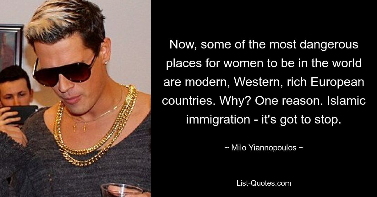 Now, some of the most dangerous places for women to be in the world are modern, Western, rich European countries. Why? One reason. Islamic immigration - it's got to stop. — © Milo Yiannopoulos