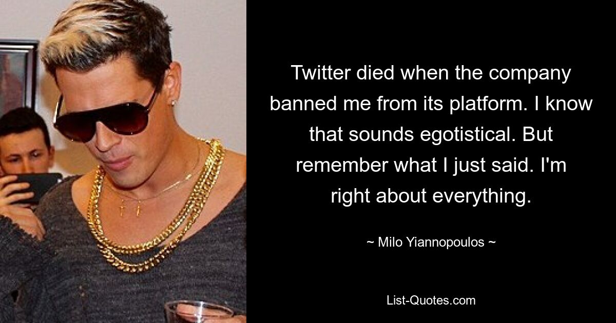 Twitter died when the company banned me from its platform. I know that sounds egotistical. But remember what I just said. I'm right about everything. — © Milo Yiannopoulos