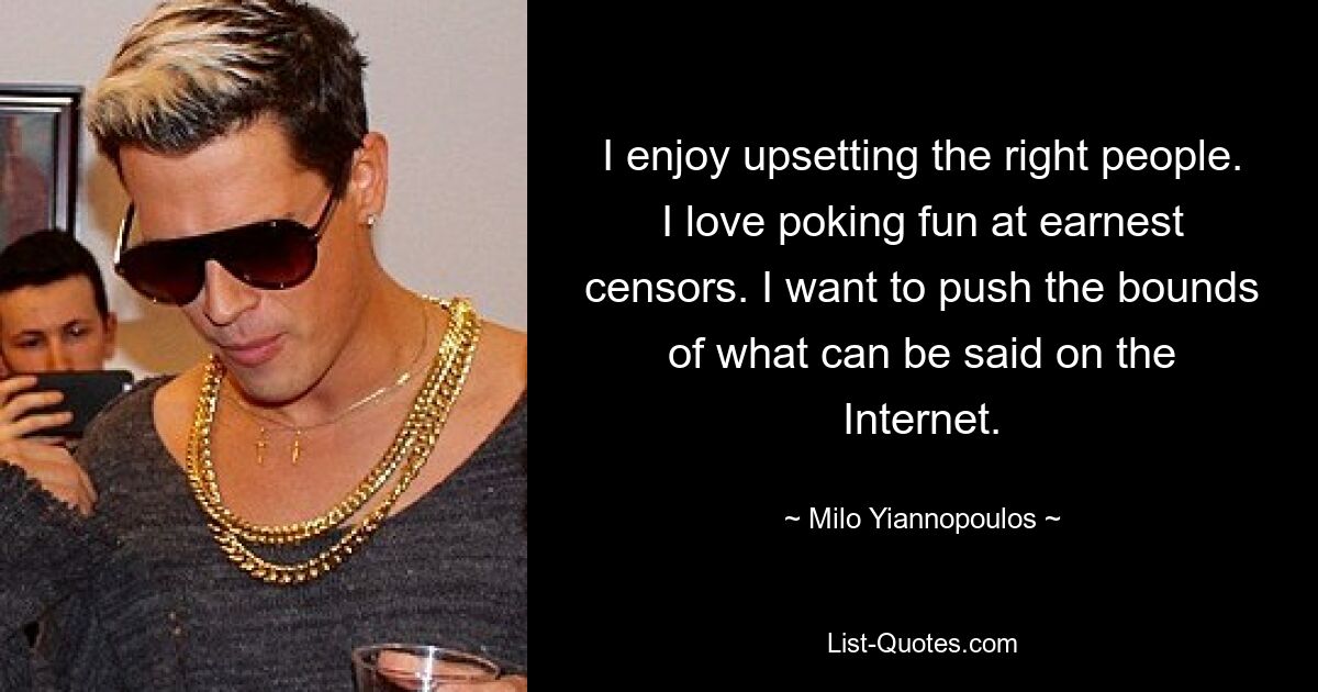 I enjoy upsetting the right people. I love poking fun at earnest censors. I want to push the bounds of what can be said on the Internet. — © Milo Yiannopoulos