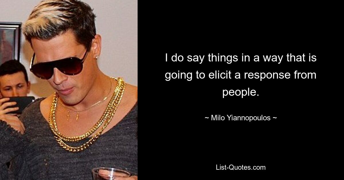 I do say things in a way that is going to elicit a response from people. — © Milo Yiannopoulos