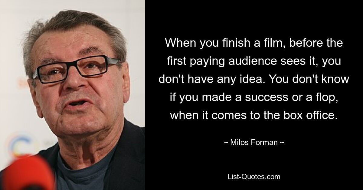 When you finish a film, before the first paying audience sees it, you don't have any idea. You don't know if you made a success or a flop, when it comes to the box office. — © Milos Forman