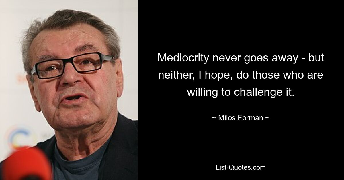 Mediocrity never goes away - but neither, I hope, do those who are willing to challenge it. — © Milos Forman