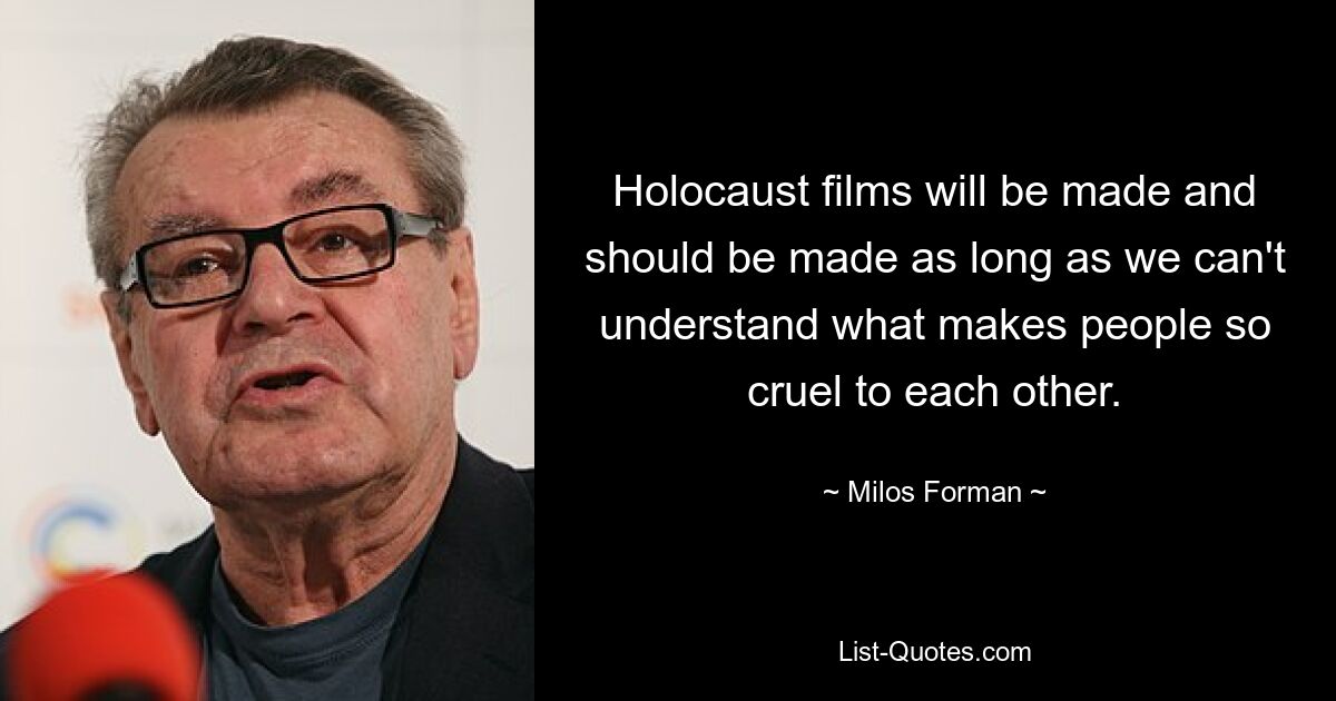 Holocaust films will be made and should be made as long as we can't understand what makes people so cruel to each other. — © Milos Forman