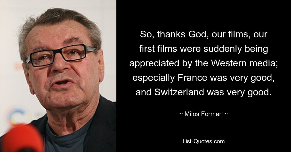 So, thanks God, our films, our first films were suddenly being appreciated by the Western media; especially France was very good, and Switzerland was very good. — © Milos Forman