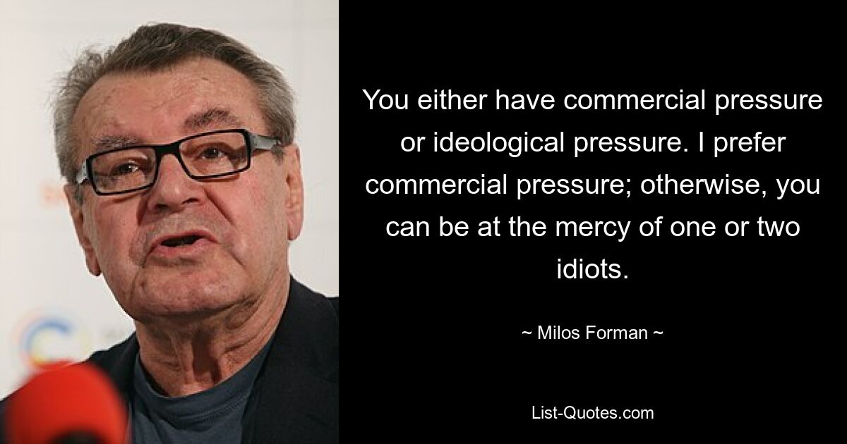 You either have commercial pressure or ideological pressure. I prefer commercial pressure; otherwise, you can be at the mercy of one or two idiots. — © Milos Forman