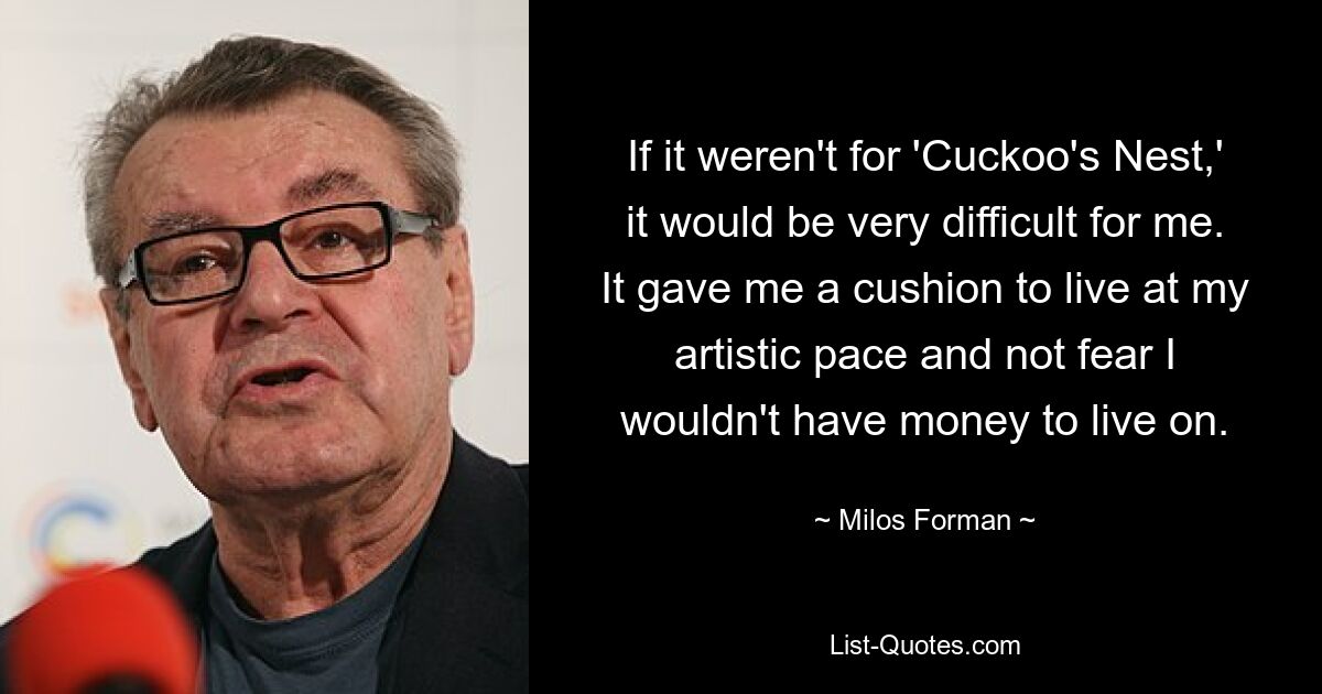 If it weren't for 'Cuckoo's Nest,' it would be very difficult for me. It gave me a cushion to live at my artistic pace and not fear I wouldn't have money to live on. — © Milos Forman