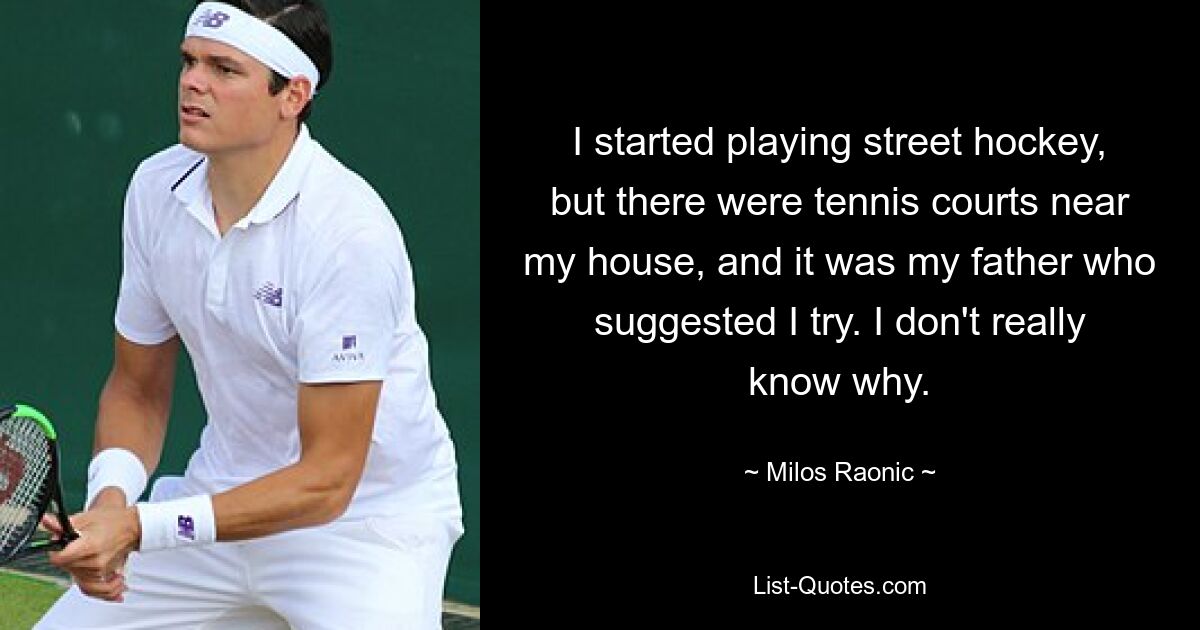 I started playing street hockey, but there were tennis courts near my house, and it was my father who suggested I try. I don't really know why. — © Milos Raonic