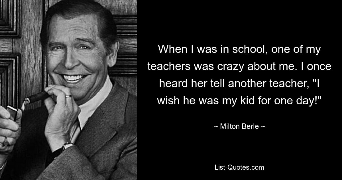 When I was in school, one of my teachers was crazy about me. I once heard her tell another teacher, "I wish he was my kid for one day!" — © Milton Berle