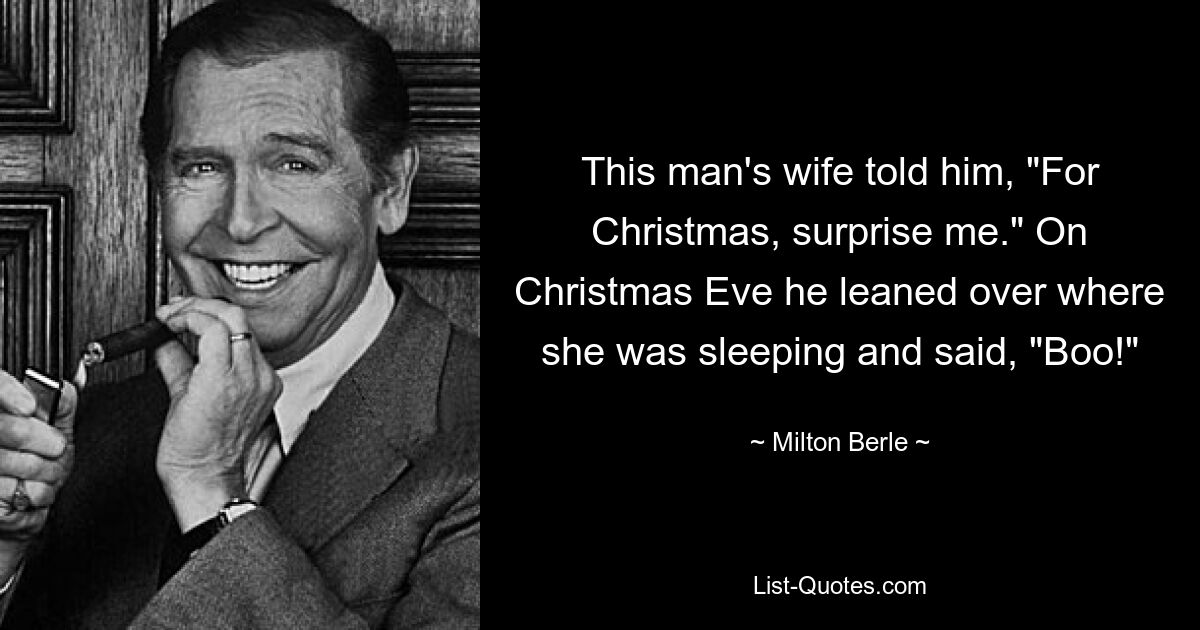 This man's wife told him, "For Christmas, surprise me." On Christmas Eve he leaned over where she was sleeping and said, "Boo!" — © Milton Berle