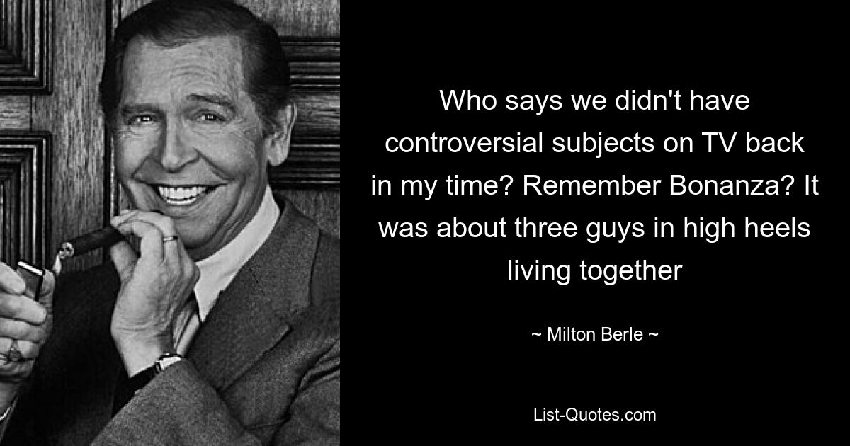 Who says we didn't have controversial subjects on TV back in my time? Remember Bonanza? It was about three guys in high heels living together — © Milton Berle