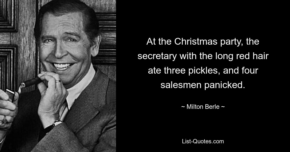 At the Christmas party, the secretary with the long red hair ate three pickles, and four salesmen panicked. — © Milton Berle