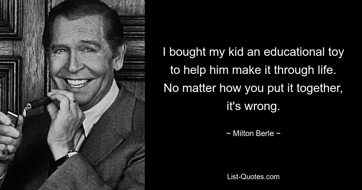 I bought my kid an educational toy to help him make it through life. No matter how you put it together, it's wrong. — © Milton Berle