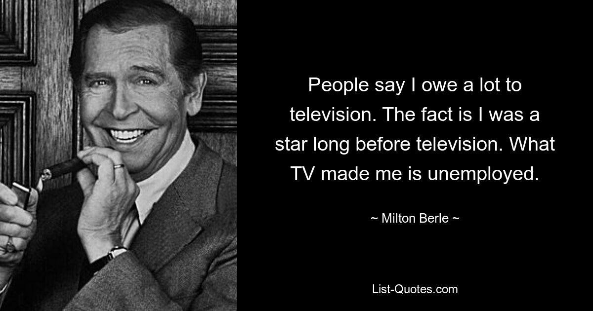 People say I owe a lot to television. The fact is I was a star long before television. What TV made me is unemployed. — © Milton Berle