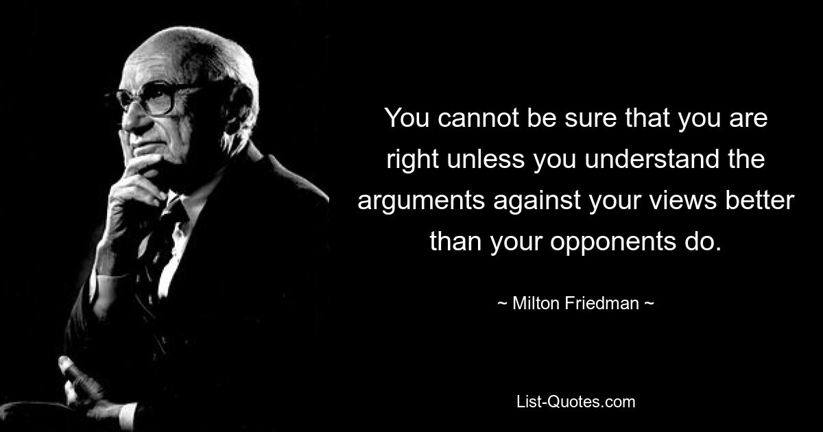 You cannot be sure that you are right unless you understand the arguments against your views better than your opponents do. — © Milton Friedman