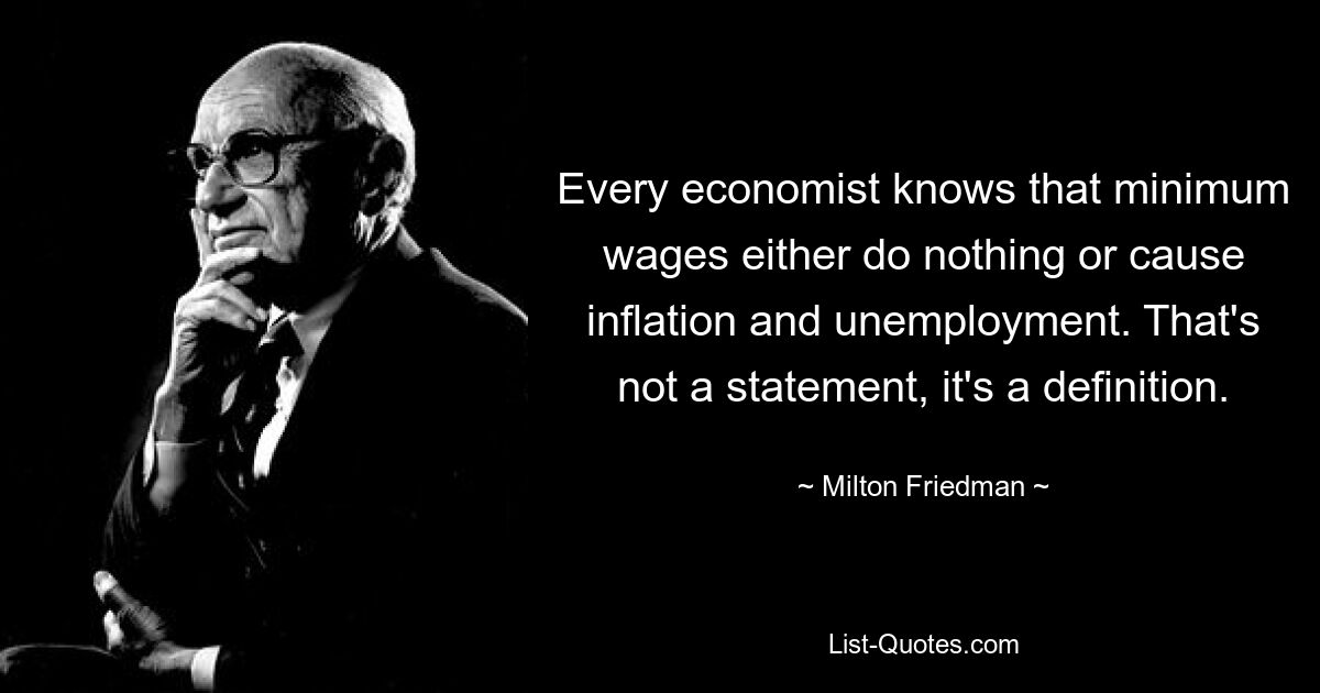 Every economist knows that minimum wages either do nothing or cause inflation and unemployment. That's not a statement, it's a definition. — © Milton Friedman