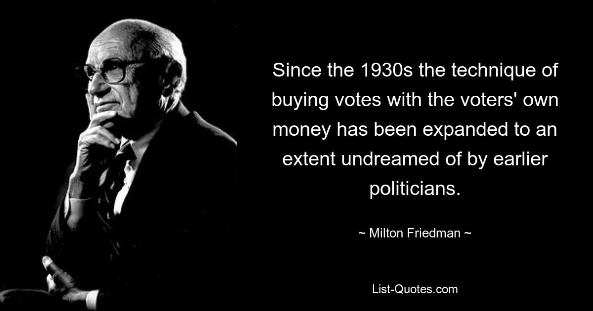 Since the 1930s the technique of buying votes with the voters' own money has been expanded to an extent undreamed of by earlier politicians. — © Milton Friedman