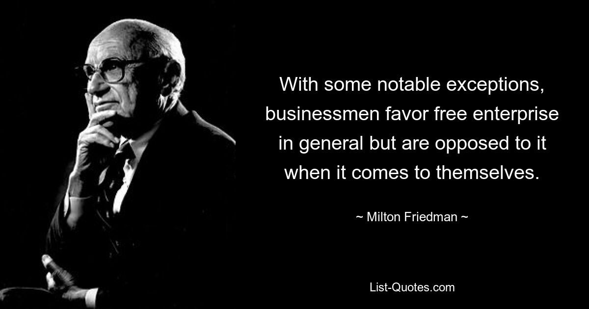 With some notable exceptions, businessmen favor free enterprise in general but are opposed to it when it comes to themselves. — © Milton Friedman