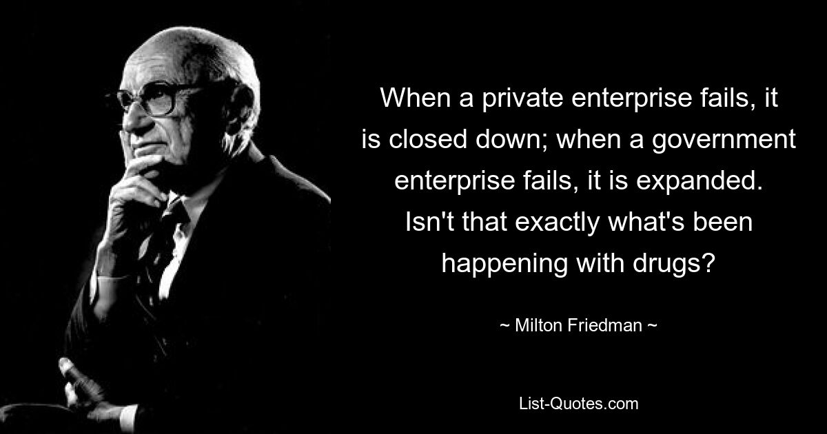 When a private enterprise fails, it is closed down; when a government enterprise fails, it is expanded. Isn't that exactly what's been happening with drugs? — © Milton Friedman