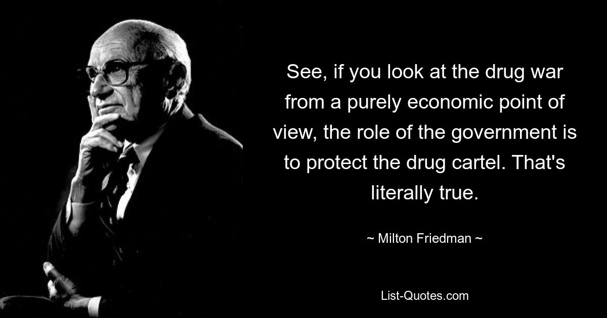 See, if you look at the drug war from a purely economic point of view, the role of the government is to protect the drug cartel. That's literally true. — © Milton Friedman